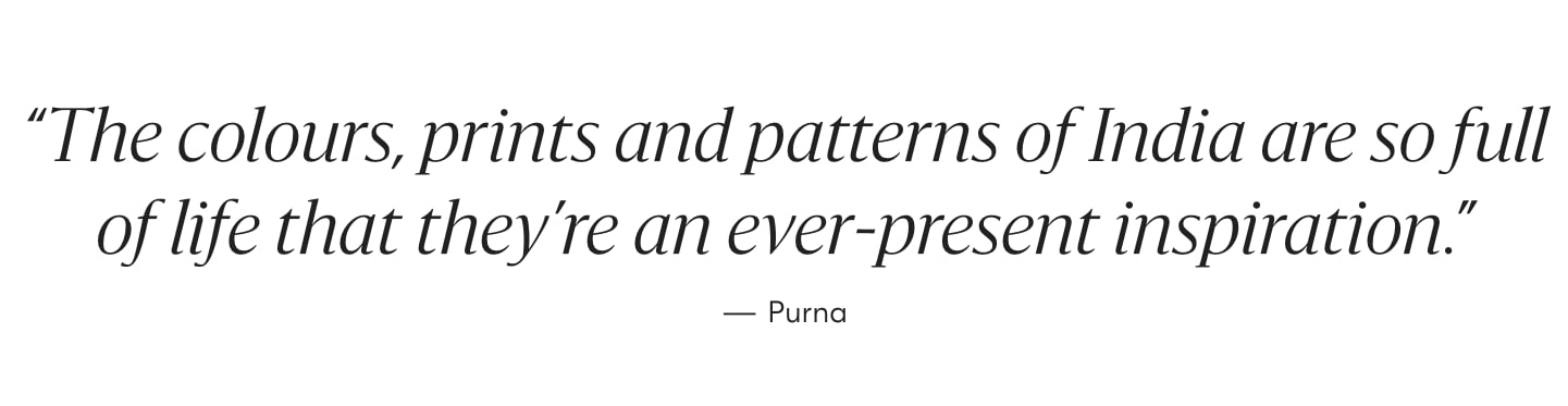 "The colours, prints and patterns of India are so full of life that they're an ever-present inspiration." - Purna