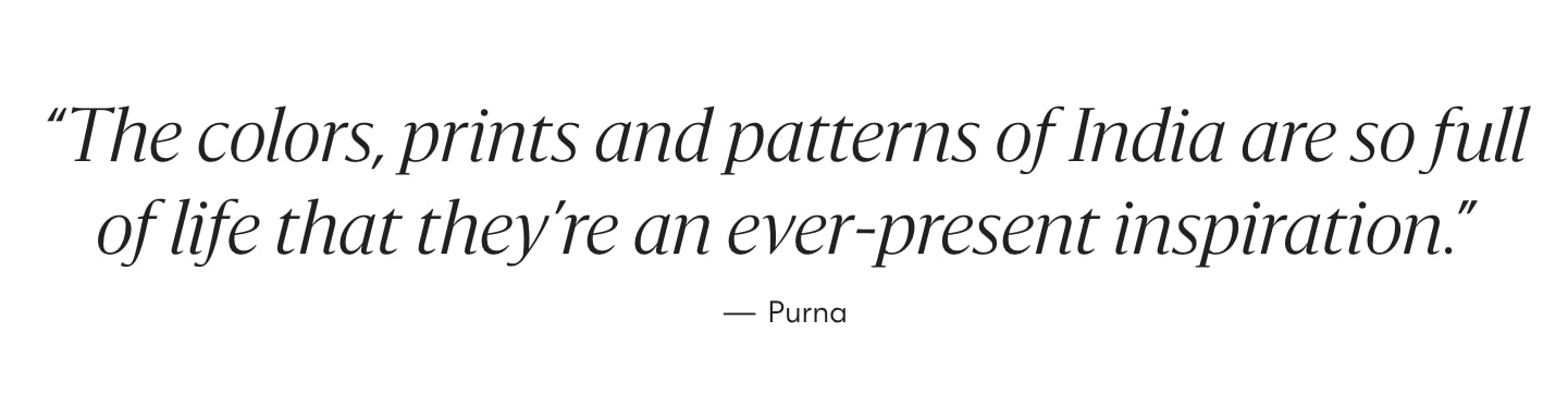 "The colors, prints and patterns of India are so full of life that they're an ever-present inspiration." - Purna