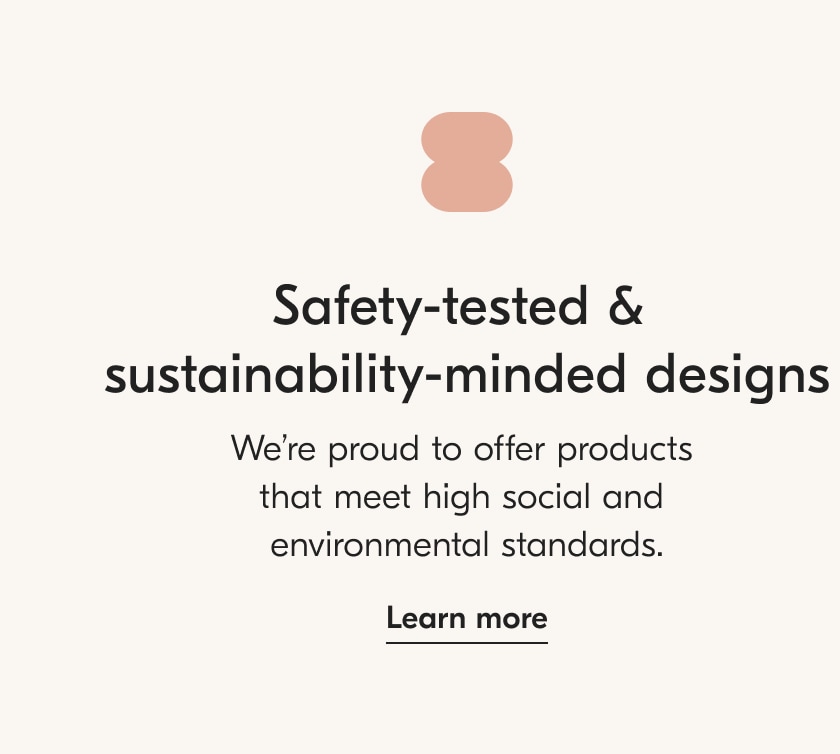Safety tested & sustainability minded designs. Learn more.